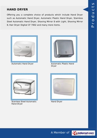 A Member of
HAND DRYER
Oﬀering you a complete choice of products which include Hand Dryer
such as Automatic Hand Dryer, Automatic Plastic Hand Dryer, Stainless
Steel Automatic Hand Dryer, Shaving Mirror 8 with Light, Shaving Mirror
8, Hair Dryer Digital CF 7002 and many more items.
Automatic Hand Dryer Automatic Plastic Hand
Dryer
Stainless Steel Automatic
Hand Dryer
Hand Dryer
Products
 