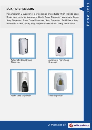 A Member of
SOAP DISPENSERS
Manufacturer & Supplier of a wide range of products which include Soap
Dispensers such as Automatic Liquid Soap Dispenser, Automatic Foam
Soap Dispenser, Foam Soap Dispenser, Soap Dispenser, Reﬁll Foam Soap
with Moisturizers, Spray Soap Dispenser 800 ml and many more items.
Automatic Liquid Soap
Dispenser
Automatic Foam Soap
Dispenser
Foam Soap Dispenser Soap Dispenser
Products
 