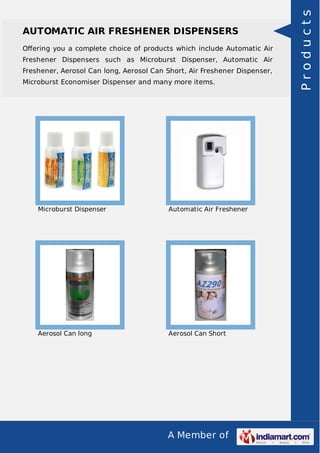A Member of
AUTOMATIC AIR FRESHENER DISPENSERS
Oﬀering you a complete choice of products which include Automatic Air
Freshener Dispensers such as Microburst Dispenser, Automatic Air
Freshener, Aerosol Can long, Aerosol Can Short, Air Freshener Dispenser,
Microburst Economiser Dispenser and many more items.
Microburst Dispenser Automatic Air Freshener
Aerosol Can long Aerosol Can Short
Products
 