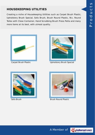 A Member of
HOUSEKEEPING UTILITIES
Creating a niche of Housekeeping Utilities such as Carpet Brush Plastic,
Upholstery Brush Special, Sofa Brush, Brush Round Plastic, W.c. Round
Toilex with Close Container, Hand Scrubbing Brush Press Patla and many
more items at its best, with utmost quality.
Carpet Brush Plastic Upholstery Brush Special
Sofa Brush Brush Round Plastic
Products
 