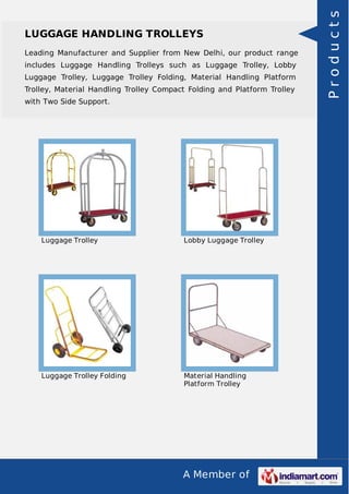 A Member of
LUGGAGE HANDLING TROLLEYS
Leading Manufacturer and Supplier from New Delhi, our product range
includes Luggage Handling Trolleys such as Luggage Trolley, Lobby
Luggage Trolley, Luggage Trolley Folding, Material Handling Platform
Trolley, Material Handling Trolley Compact Folding and Platform Trolley
with Two Side Support.
Luggage Trolley Lobby Luggage Trolley
Luggage Trolley Folding Material Handling
Platform Trolley
Products
 