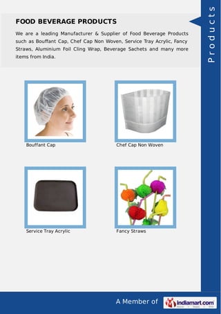 A Member of
FOOD BEVERAGE PRODUCTS
We are a leading Manufacturer & Supplier of Food Beverage Products
such as Bouﬀant Cap, Chef Cap Non Woven, Service Tray Acrylic, Fancy
Straws, Aluminium Foil Cling Wrap, Beverage Sachets and many more
items from India.
Bouffant Cap Chef Cap Non Woven
Service Tray Acrylic Fancy Straws
Products
 