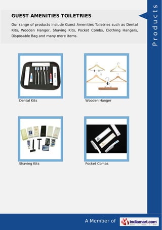 A Member of
GUEST AMENITIES TOILETRIES
Our range of products include Guest Amenities Toiletries such as Dental
Kits, Wooden Hanger, Shaving Kits, Pocket Combs, Clothing Hangers,
Disposable Bag and many more items.
Dental Kits Wooden Hanger
Shaving Kits Pocket Combs
Products
 