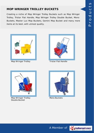 A Member of
MOP WRINGER TROLLEY BUCKETS
Creating a niche of Mop Wringer Trolley Buckets such as Mop Wringer
Trolley, Tristar Flat Handle, Mop Wringer Trolley Double Bucket, Mono
Buckets, Master Lux Mop Buckets, Gemini Mop Bucket and many more
items at its best, with utmost quality.
Mop Wringer Trolley Tristar Flat Handle
Mop Wringer Trolley
Double Bucket
Mono Buckets
Products
 