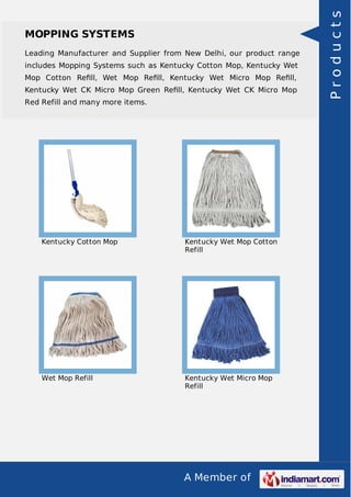A Member of
MOPPING SYSTEMS
Leading Manufacturer and Supplier from New Delhi, our product range
includes Mopping Systems such as Kentucky Cotton Mop, Kentucky Wet
Mop Cotton Reﬁll, Wet Mop Reﬁll, Kentucky Wet Micro Mop Reﬁll,
Kentucky Wet CK Micro Mop Green Reﬁll, Kentucky Wet CK Micro Mop
Red Refill and many more items.
Kentucky Cotton Mop Kentucky Wet Mop Cotton
Refill
Wet Mop Refill Kentucky Wet Micro Mop
Refill
Products
 