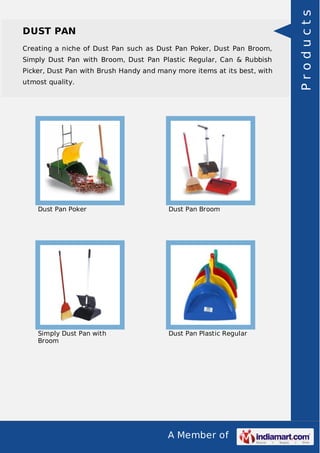 A Member of
DUST PAN
Creating a niche of Dust Pan such as Dust Pan Poker, Dust Pan Broom,
Simply Dust Pan with Broom, Dust Pan Plastic Regular, Can & Rubbish
Picker, Dust Pan with Brush Handy and many more items at its best, with
utmost quality.
Dust Pan Poker Dust Pan Broom
Simply Dust Pan with
Broom
Dust Pan Plastic Regular
Products
 