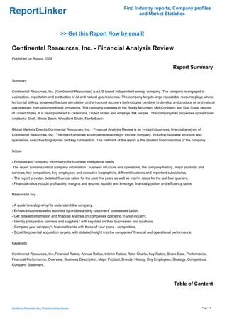 Find Industry reports, Company profiles
ReportLinker                                                                          and Market Statistics



                                               >> Get this Report Now by email!

Continental Resources, Inc. - Financial Analysis Review
Published on August 2009

                                                                                                                  Report Summary

Summary


Continental Resources, Inc. (Continental Resources) is a US based independent energy company. The company is engaged in
exploration, expoitation and production of oil and natural gas resources. The company targets large repeatable resource plays where
horizontal drilling, advanced fracture stimulation and enhanced recovery technologies combine to develop and produce oil and natural
gas reserves from unconventional formations. The company operates in the Rocky Mountain, Mid-Continent and Gulf Coast regions
of United States. It is headquartered in Oklahoma, United States and employs 394 people. The company has properties spread over
Anadarko Shelf, Illinois Basin, Woodford Shale, Marfa Basin


Global Markets Direct's Continental Resources, Inc. - Financial Analysis Review is an in-depth business, financial analysis of
Continental Resources, Inc.. The report provides a comprehensive insight into the company, including business structure and
operations, executive biographies and key competitors. The hallmark of the report is the detailed financial ratios of the company


Scope


- Provides key company information for business intelligence needs
The report contains critical company information ' business structure and operations, the company history, major products and
services, key competitors, key employees and executive biographies, different locations and important subsidiaries.
- The report provides detailed financial ratios for the past five years as well as interim ratios for the last four quarters.
- Financial ratios include profitability, margins and returns, liquidity and leverage, financial position and efficiency ratios.


Reasons to buy


- A quick 'one-stop-shop' to understand the company.
- Enhance business/sales activities by understanding customers' businesses better.
- Get detailed information and financial analysis on companies operating in your industry.
- Identify prospective partners and suppliers ' with key data on their businesses and locations.
- Compare your company's financial trends with those of your peers / competitors.
- Scout for potential acquisition targets, with detailed insight into the companies' financial and operational performance.


Keywords


Continental Resources, Inc.,Financial Ratios, Annual Ratios, Interim Ratios, Ratio Charts, Key Ratios, Share Data, Performance,
Financial Performance, Overview, Business Description, Major Product, Brands, History, Key Employees, Strategy, Competitors,
Company Statement,




                                                                                                                  Table of Content



Continental Resources, Inc. - Financial Analysis Review                                                                            Page 1/5
 