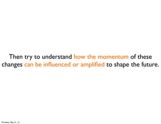 Then try to understand how the momentum of these
changes can be inﬂuenced or ampliﬁed to shape the future.




Thursday, May 31, 12
 