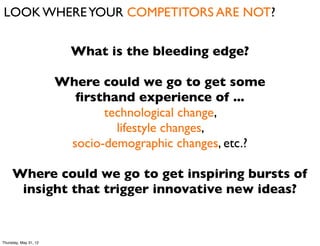 LOOK WHERE YOUR COMPETITORS ARE NOT?

                         What is the bleeding edge?

                       Where could we go to get some
                         ﬁrsthand experience of ...
                              technological change,
                                lifestyle changes,
                        socio-demographic changes, etc.?

     Where could we go to get inspiring bursts of
      insight that trigger innovative new ideas?


Thursday, May 31, 12
 