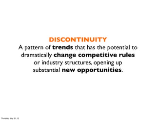 DISCONTINUITY
                   A pattern of trends that has the potential to
                    dramatically change competitive rules
                         or industry structures, opening up
                        substantial new opportunities.




Thursday, May 31, 12
 