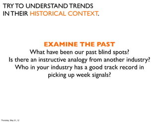 TRY TO UNDERSTAND TRENDS
 IN THEIR HISTORICAL CONTEXT.



                      EXAMINE THE PAST
                What have been our past blind spots?
        Is there an instructive analogy from another industry?
           Who in your industry has a good track record in
                        picking up week signals?




Thursday, May 31, 12
 