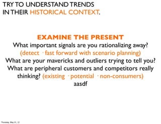 TRY TO UNDERSTAND TRENDS
 IN THEIR HISTORICAL CONTEXT.


               EXAMINE THE PRESENT
     What important signals are you rationalizing away?
        (detect · fast forward with scenario planning)
    What are your mavericks and outliers trying to tell you?
    What are peripheral customers and competitors really
       thinking? (existing · potential · non-consumers)
                              aasdf




Thursday, May 31, 12
 
