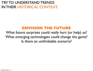 TRY TO UNDERSTAND TRENDS
 IN THEIR HISTORICAL CONTEXT.




                   ENVISION THE FUTURE
         What future surprises could really hurt (or help) us?
         What emerging technologies could change the game?
                  Is there an unthinkable scenario?




Thursday, May 31, 12
 