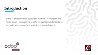 Enterprise
Odoo 18 offers two main accounting methods—Continental and
Anglo-Saxon—each catering to different operational standards. In
this slide, let's explore Continental Accounting in Odoo 18.
Introduction
 