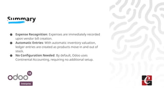 Enterprise
Summary
● Expense Recognition: Expenses are immediately recorded
upon vendor bill creation.
● Automatic Entries: With automatic inventory valuation,
ledger entries are created as products move in and out of
stock.
● No Configuration Needed: By default, Odoo uses
Continental Accounting, requiring no additional setup.
 