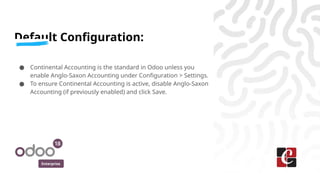 Enterprise
Default Configuration:
● Continental Accounting is the standard in Odoo unless you
enable Anglo-Saxon Accounting under Configuration > Settings.
● To ensure Continental Accounting is active, disable Anglo-Saxon
Accounting (if previously enabled) and click Save.
 