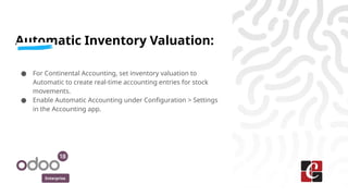 Enterprise
Automatic Inventory Valuation:
● For Continental Accounting, set inventory valuation to
Automatic to create real-time accounting entries for stock
movements.
● Enable Automatic Accounting under Configuration > Settings
in the Accounting app.
 