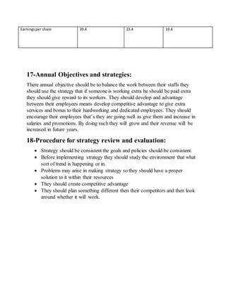 Earningsper share 39.4 23.4 19.4
17-Annual Objectives and strategies:
There annual objective should be to balance the work between their staffs they
should use the strategy that if someone is working extra he should be paid extra
they should give reward to its workers. They should develop and advantage
between their employees means develop competitive advantage to give extra
services and bonus to their hardworking and dedicated employees. They should
encourage their employees that’s they are going well as give them and increase in
salaries and promotions. By doing such they will grow and their revenue will be
increased in future years.
18-Procedure for strategy review and evaluation:
 Strategy should be consistent the goals and policies should be consistent.
 Before implementing strategy they should study the environment that what
sort of trend is happening or in.
 Problems may arise in making strategy so they should have a proper
solution to it within their resources
 They should create competitive advantage
 They should plan something different then their competitors and then look
around whether it will work.
 