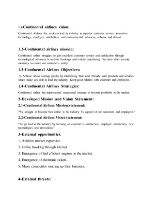 1.1-Continental airlines vision:
Continental Airlines Inc. seeks to lead its industry in superior customer service, innovative
technology, employee satisfaction, and environmental advances, at home and abroad.
1.2-Continental airlines mission:
Continental airline struggles to gain excellent customer service and satisfaction through
technological advances in website bookings and e-ticket purchasing .We have strict security
measures to ensure our customer’s safety.
1.3-Continental Airlines Objectives:
To Achieve above average profits by minimizing their cost. Provide such products and services
which make you able to lead the industry. Keep good relation with customer and employees.
1.4-Continental Airlines Strategies:
Continental airline has implemented turnaround strategy to become profitable in the market.
2-Developed Mission and Vision Statement:
2.1-ContinentalAirlines MissionStatement:
"We struggle to become best airline in the industry by support of our customers and employees."
2.2-ContinentalAirlines Vision statement:
“To get lead in the industry by focusing on customer’s satisfaction, employee satisfaction, new
technologies and innovations”
3-External opportunities:
1. Aviation market expansion
2. Online booking through internet
3. Emergence of fuel efficient engines in the market.
4. Emergence of electronic tickets.
5. Major competitor winding up their business.
4-External threats:
 