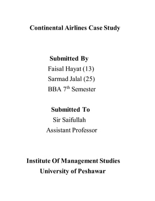 Continental Airlines Case Study
Submitted By
Faisal Hayat (13)
Sarmad Jalal (25)
BBA 7th
Semester
Submitted To
Sir Saifullah
Assistant Professor
Institute Of Management Studies
University of Peshawar
 