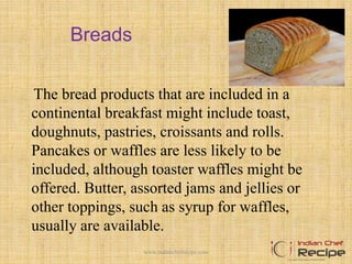 Breads
The bread products that are included in a
continental breakfast might include toast,
doughnuts, pastries, croissants and rolls.
Pancakes or waffles are less likely to be
included, although toaster waffles might be
offered. Butter, assorted jams and jellies or
other toppings, such as syrup for waffles,
usually are available.
4www.indianchefrecipe.com
 