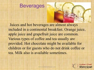 Beverages
Juices and hot beverages are almost always
included in a continental breakfast. Orange juice,
apple juice and grapefruit juice are common.
Various types of coffee and tea usually are
provided. Hot chocolate might be available for
children or for guests who do not drink coffee or
tea. Milk also is available sometimes.
5www.indianchefrecipe.com
 