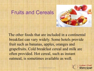 Fruits and Cereals
The other foods that are included in a continental
breakfast can vary widely. Some hotels provide
fruit such as bananas, apples, oranges and
grapefruits. Cold breakfast cereal and milk are
often provided. Hot cereal, such as instant
oatmeal, is sometimes available as well.
6www.indianchefrecipe.com
 