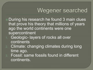 During his research he found 3 main clues
that prove his theory that millions of years
ago the world continents were one
supercontinent
1. Geologic- layers of rocks all over
continents
2. Climate: changing climates during long
time ago.
3. Fossil: same fossils found in different
continents.