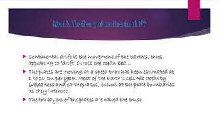 What Is The theory of continental drif?
 Continental drift is the movement of the Earth's, thus
appearing to "drift" across the ocean bed…
 The plates are moving at a speed that has been estimated at
1 to 10 cm per year. Most of the Earth's seismic activity
(volcanoes and earthquakes) occurs at the plate boundaries
as they interact.
 The top layers of the plates are called the crust.
 