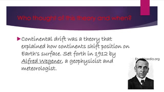 Who thought of this theory and when?
Continental drift was a theory that
explained how continents shift position on
Earth's surface. Set forth in 1912 by
Alfred Wegener, a geophysicist and
meteorologist.
En.wikipedia.org
 