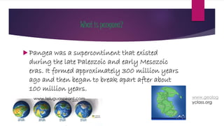 What is pangaea?
 Pangea was a supercontinent that existed
during the late Paleozoic and early Mesozoic
eras. It formed approximately 300 million years
ago and then began to break apart after about
100 million years.
www.geolog
yclass.org
www.teluguaspirant.com
 