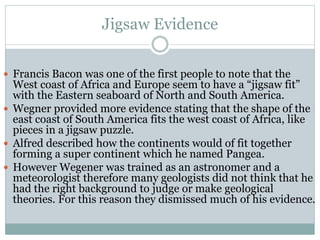 Jigsaw Evidence
 Francis Bacon was one of the first people to note that the
West coast of Africa and Europe seem to have a “jigsaw fit”
with the Eastern seaboard of North and South America.
 Wegner provided more evidence stating that the shape of the
east coast of South America fits the west coast of Africa, like
pieces in a jigsaw puzzle.
 Alfred described how the continents would of fit together
forming a super continent which he named Pangea.
 However Wegener was trained as an astronomer and a
meteorologist therefore many geologists did not think that he
had the right background to judge or make geological
theories. For this reason they dismissed much of his evidence.
 