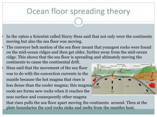 Ocean floor spreading theory
 In the 1960s a Scientist called Harry Hess said that not only were the continents
moving but also the sea floor was moving.
 The conveyer belt motion of the sea floor meant that youngest rocks were found
on the mid-ocean ridges and then get older, further away from the mid-ocean
ridge. This shows that the sea floor is spreading and ultimately moving the
continents to cause the continental drift.
 Hess said that the movement of the sea floor
was to do with the convection currents in the
mantle because the hot magma that rises is
less dense than the cooler magma; this magma
cools are forms new rocks when it reaches the
seas surface and consequently other magma
that rises pulls the sea floor apart moving the continents around. Then at the
plate boundaries the cool rocks sinks and melts from the mantles heat.
 