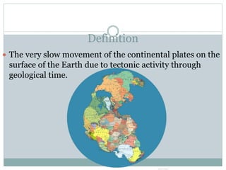 Definition
 The very slow movement of the continental plates on the
surface of the Earth due to tectonic activity through
geological time.
 