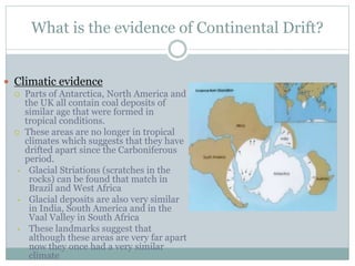 What is the evidence of Continental Drift?
 Climatic evidence
 Parts of Antarctica, North America and
the UK all contain coal deposits of
similar age that were formed in
tropical conditions.
 These areas are no longer in tropical
climates which suggests that they have
drifted apart since the Carboniferous
period.
• Glacial Striations (scratches in the
rocks) can be found that match in
Brazil and West Africa
• Glacial deposits are also very similar
in India, South America and in the
Vaal Valley in South Africa
• These landmarks suggest that
although these areas are very far apart
now they once had a very similar
climate
 