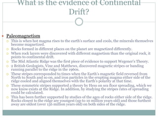 What is the evidence of Continental
Drift?
 Paleomagnetism
 This is when hot magma rises to the earth's surface and cools, the minerals themselves
become magnetized.
 Rocks formed in different places on the planet are magnetized differently.
 When rock layers were discovered with different magnetism than the original rock, it
points to continental drift.
 The Mid Atlantic Ridge was the first piece of evidence to support Wegener’s Theory.
 2 British Geologists, Vine and Matthews, discovered magnetic stripes or banding
running parallel to the ridge in the 1960s.
 These stripes corresponded to times when the Earth’s magnetic field reversed from
North to South and so on, and iron particles in the erupting magma either side of the
ridge cooled and aligned themselves with the Earth’s polarity at that time.
 These symmetric stripes supported a theory by Hess on sea floor spreading, which we
now know exists at the Ridge. In addition, by studying the stripes rates of spreading
could be calculated.
 This has been further supported by studies of the ages of rocks either side of the ridge.
Rocks closest to the ridge are youngest (up to 10 million years old) and those furthest
away are oldest (over 156 million years old) on both sides of the ridge.
 