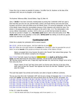 I know this is by no means an essential of scripture. I do differ from Dr. Ruckman on the idea of the
continental drift; here are my thoughts on the subject.
The Ruckman Reference Bible; Second Edition; Page 23; Note #6
[Gen.] “(10:25) It has been commonly misinterpreted as proving that ‘continental drifts’ tore apart a
land mass that was once one unit, and that North, Central, and South America were once tied to the
European and African coast and drifted across the Atlantic Ocean. Of course the topography on the floor
of the Atlantic Ocean shows the commentators because of their obsession with mixing the races. The
division in the passage is God dividing the people on the earth in Gen. 11:8. This interpretation is the
correct, Biblical interpretation; see Deut. 32:8-9, where you are told that God divided the nations.
Any fool can see that in Chapter 11:1, ‘the whole earth’ doesn’t refer to the land surface at all. ‘The
whole earth’ refers to the population on the earth. ‘All the earth’ has nothing to do with any ground
surface any more than 10:25 does.”
Continental drift
I think this is actually the continental drift for several reasons:
Gen 1:9-10 …let the dry land appear… And God called the dry land Earth
Deut 32:8 When the most High divided to the nations their inheritance, when he separated the sons of
Adam, he set the bounds of the people according to the number of the children of Israel.
Nations are people that is true however the point is the “bounds” that restrain these groups. The
inheritance of the nations is property not a language.
Acts 17:26-27 And hath made of one blood all nations of men for to dwell on all the face of the
earth, and hath determined the times before appointed, and the bounds of their habitation;
27 That they should seek the Lord, if haply they might feel after him, and find him, though he be not far
from every one of us:
Clearly “nations of men” and “face of the earth” are not the same. Men live on the face of the
earth. Here we learn the “bounds” that separate men has to do with their “habitation” (as in the
place the inhabit.
This could help explain how animals and humanity were able to migrate to different continents.
The way you know this is the "continental drift" and not just a change of languages (Gen 11:1) is the use
of the word "earth" up to this point the word as always had to do with the ground, not people. Gen
1:24; Gen 1:25; Gen 1:26; Gen 1:28; Gen 1:29; Gen 1:30; Gen 2:1; Gen 2:4; Gen 2:5; Gen 2:6; Gen
4:11; Gen 4:12; Gen 4:14; Gen 6:1; Gen 6:4; Gen 6:5; Gen 6:6; Gen 6:7; Gen 6:11; Gen 6:12; Gen
6:13; Gen 6:17; Gen 6:20; Gen 7:3; Gen 7:4; Gen 7:6; Gen 7:8; Gen 7:10; Gen 7:12; Gen 7:14; Gen
7:17; Gen 7:18; Gen 7:19; Gen 7:21; Gen 7:23; Gen 8:1; Gen 8:3; Gen 8:7; Gen 8:9; Gen 8:11; Gen
8:13; Gen 8:14; Gen 8:17; Gen 8:19; Gen 8:22; Gen 9:1; Gen 9:2; Gen 9:7; Gen 9:10; Gen 9:11; Gen
9:13; Gen 9:14; Gen 9:16; Gen 9:17; Gen 9:19; Gen 10:8;
In Gen 11:1 notice the wording.
Gen 11:1 And the whole earth was of one language, and of one speech. (Gen 11:6)
 