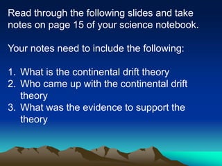 Read through the following slides and take
notes on page 15 of your science notebook.
Your notes need to include the following:
1. What is the continental drift theory
2. Who came up with the continental drift
theory
3. What was the evidence to support the
theory
 