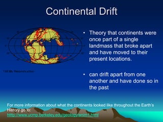 Continental Drift
• Theory that continents were
once part of a single
landmass that broke apart
and have moved to their
present locations.
• can drift apart from one
another and have done so in
the past
For more information about what the continents looked like throughout the Earth’s
History go to:
htttp://www.ucmp.berkeley.edu/geology/anim1.html
 