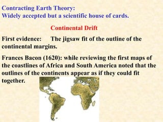 Contracting Earth Theory:
Widely accepted but a scientific house of cards.
Continental Drift
First evidence: The jigsaw fit of the outline of the
continental margins.
Frances Bacon (1620): while reviewing the first maps of
the coastlines of Africa and South America noted that the
outlines of the continents appear as if they could fit
together.
 