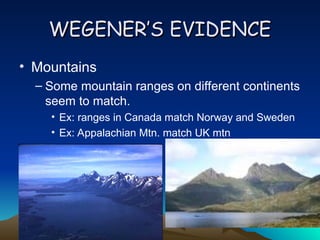WEGENER’S EVIDENCE
WEGENER’S EVIDENCE
• Mountains
– Some mountain ranges on different continents
seem to match.
• Ex: ranges in Canada match Norway and Sweden
• Ex: Appalachian Mtn. match UK mtn
 