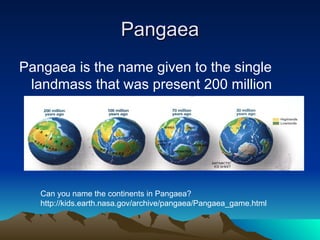 Pangaea
Pangaea
Pangaea is the name given to the single
landmass that was present 200 million
years ago
Can you name the continents in Pangaea?
http://kids.earth.nasa.gov/archive/pangaea/Pangaea_game.html
 