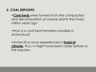 5. COAL DEPOSITS:
•Coal beds were formed from the compaction
and decomposition of swamp plants that lived
million years ago
•How is a coal bed formation possible in
Antarctica?
•Antarctica once experienced a tropical
climate, thus, it might have been closer before to
the equator.
 