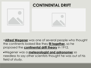 CONTINENTAL DRIFT
•Alfred Wegener was one of several people who thought
the continents looked like they fit together, so he
proposed the continental drift theory in 1912.
•Wegener was a meteorologist and astronomer so
needless to say other scientists thought he was out of his
field of study.
 