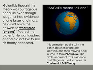 •Scientists thought this
theory was outrageous
because even though
Wegener had evidence
of one large land mass,
he didn’t have the
answers to what force
(engine) “floated the
plates”. He was laughed
at and did not live to see
his theory accepted.
This animation begins with the
continents in their present
location, and then moving back
in time to form PANGAEA. The
circles represent fossil evidence
that Wegener used to prove his
Continental Drift Theory.
PANGAEA means “all land”
 