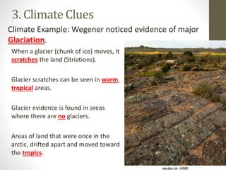 3. Climate Clues
When a glacier (chunk of ice) moves, it
scratches the land (Striations).
Glacier scratches can be seen in warm,
tropical areas.
Glacier evidence is found in areas
where there are no glaciers.
Areas of land that were once in the
arctic, drifted apart and moved toward
the tropics.
Climate Example: Wegener noticed evidence of major
Glaciation.
 
