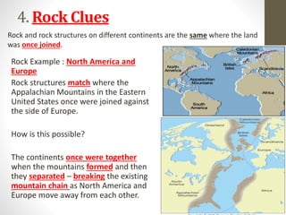 4. Rock Clues
Rock Example : North America and
Europe
Rock structures match where the
Appalachian Mountains in the Eastern
United States once were joined against
the side of Europe.
How is this possible?
The continents once were together
when the mountains formed and then
they separated – breaking the existing
mountain chain as North America and
Europe move away from each other.
Rock and rock structures on different continents are the same where the land
was once joined.
 