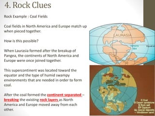 4. Rock Clues
Rock Example : Coal Fields
Coal fields in North America and Europe match up
when pieced together.
How is this possible?
When Laurasia formed after the breakup of
Pangea, the continents of North America and
Europe were once joined together.
This supercontinent was located toward the
equator and the type of humid swampy
environments that are needed in order to form
coal.
After the coal formed the continent separated –
breaking the existing rock layers as North
America and Europe moved away from each
other.
 