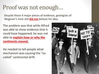 Proof was not enough…
Despite these 4 major pieces of evidence, geologists of
Wegener’s time still did not believe his idea.
The problem was that while Alfred
was able to show evidence that it
could have happened, he was not
able to explain how or why the
continents moved.
He needed to tell people what
mechanism was causing the “so-
called” continental drift.
 