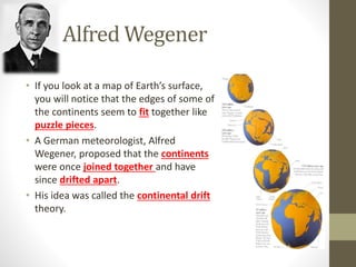 Alfred Wegener
• If you look at a map of Earth’s surface,
you will notice that the edges of some of
the continents seem to fit together like
puzzle pieces.
• A German meteorologist, Alfred
Wegener, proposed that the continents
were once joined together and have
since drifted apart.
• His idea was called the continental drift
theory.
 